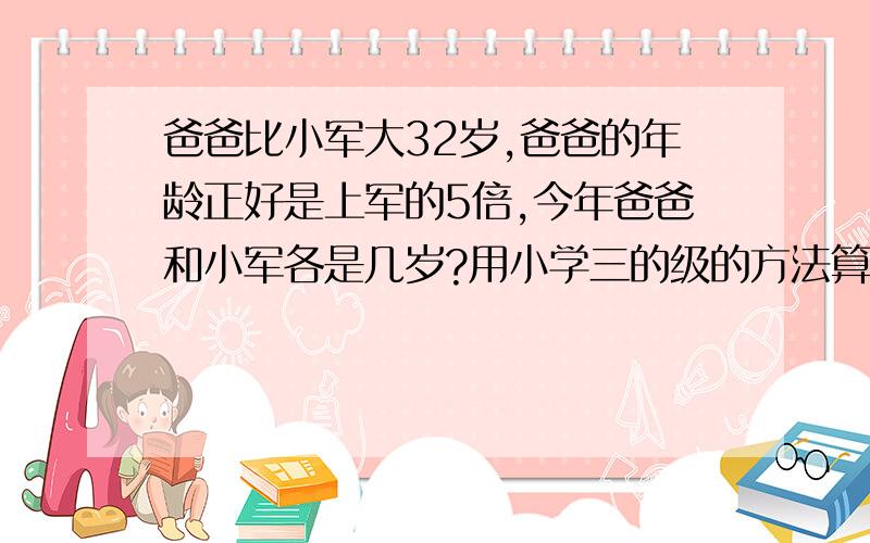 爸爸比小军大32岁,爸爸的年龄正好是上军的5倍,今年爸爸和小军各是几岁?用小学三的级的方法算!