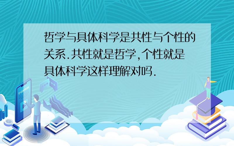 哲学与具体科学是共性与个性的关系.共性就是哲学,个性就是具体科学这样理解对吗.