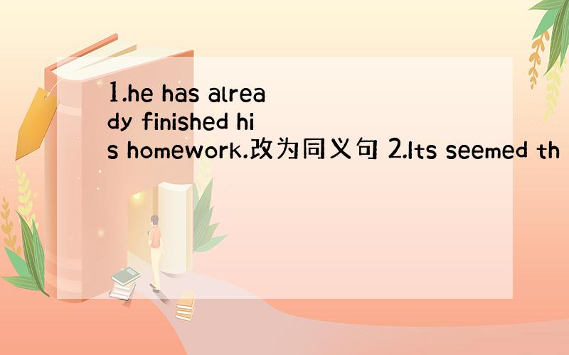 1.he has already finished his homework.改为同义句 2.Its seemed th