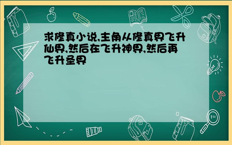 求修真小说,主角从修真界飞升仙界,然后在飞升神界,然后再飞升圣界