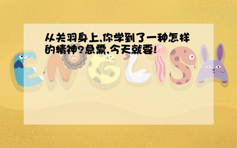 从关羽身上,你学到了一种怎样的精神?急需,今天就要!