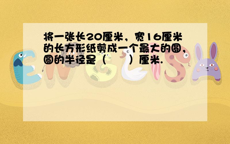 将一张长20厘米，宽16厘米的长方形纸剪成一个最大的圆，圆的半径是（　　）厘米.