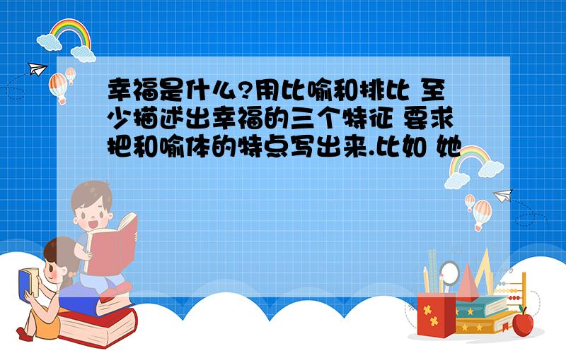 幸福是什么?用比喻和排比 至少描述出幸福的三个特征 要求把和喻体的特点写出来.比如 她