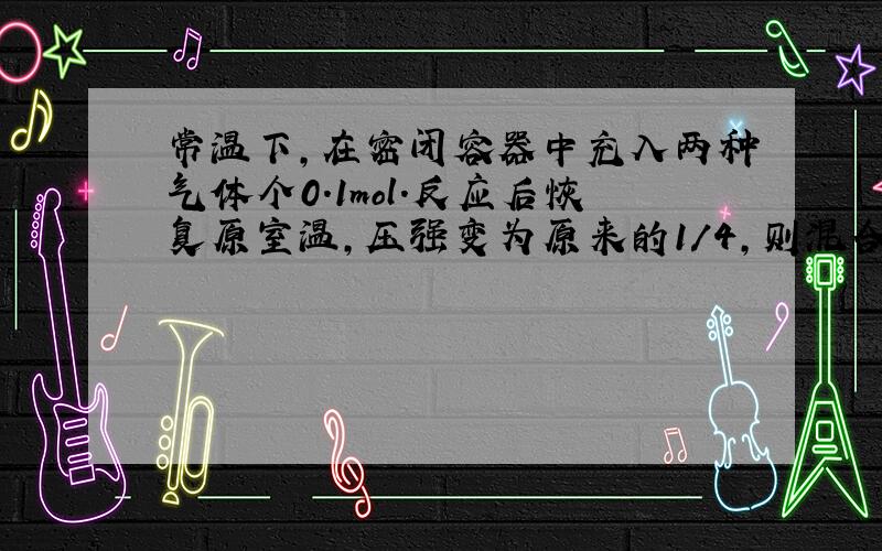 常温下,在密闭容器中充入两种气体个0.1mol.反应后恢复原室温,压强变为原来的1/4,则混合气体可以是