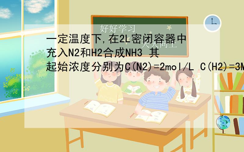 一定温度下,在2L密闭容器中充入N2和H2合成NH3 其起始浓度分别为C(N2)=2mol/L C(H2)=3MOL/L