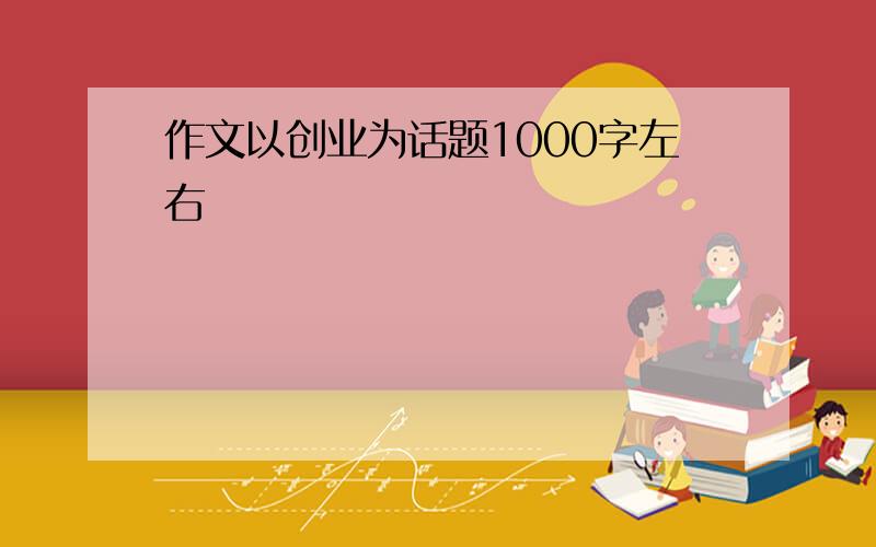 作文以创业为话题1000字左右