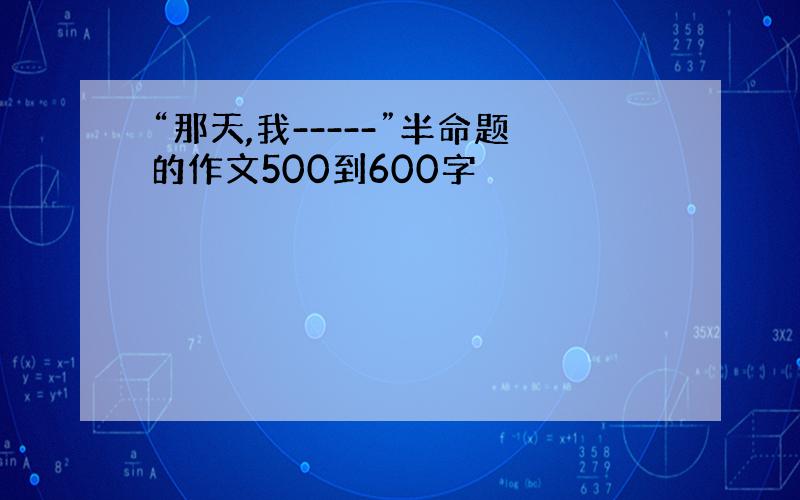 “那天,我-----”半命题的作文500到600字