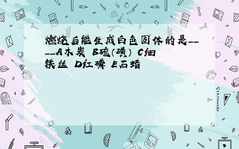 燃烧后能生成白色固体的是____A木炭 B硫（磺） C细铁丝 D红磷 E石蜡