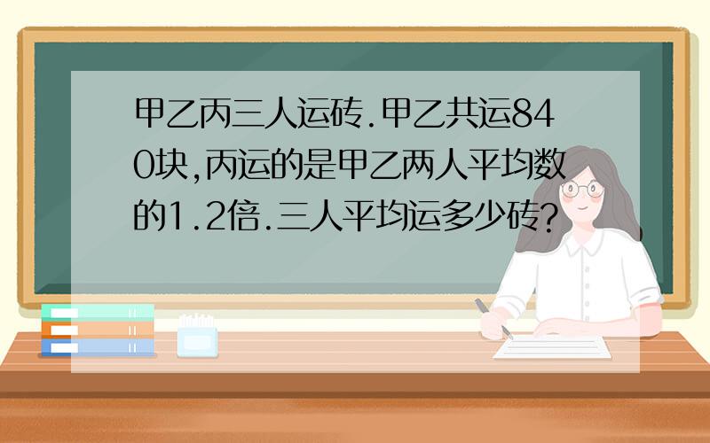 甲乙丙三人运砖.甲乙共运840块,丙运的是甲乙两人平均数的1.2倍.三人平均运多少砖?