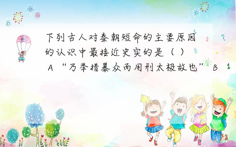 下列古人对秦朝短命的主要原因的认识中最接近史实的是（ ） A “乃举措暴众而用刑太极故也” B