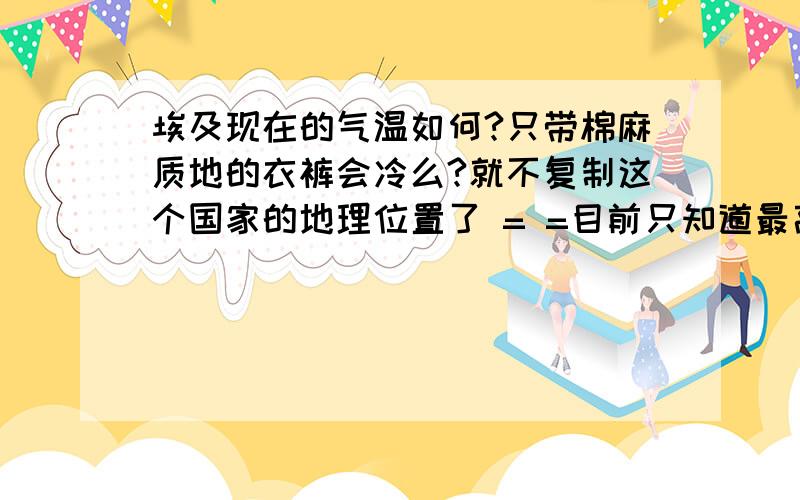 埃及现在的气温如何?只带棉麻质地的衣裤会冷么?就不复制这个国家的地理位置了 = =目前只知道最高温度可达48,可是最低呢