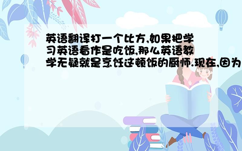 英语翻译打一个比方,如果把学习英语看作是吃饭,那么英语教学无疑就是烹饪这顿饭的厨师.现在,因为厨师手艺不精,把好好儿的一