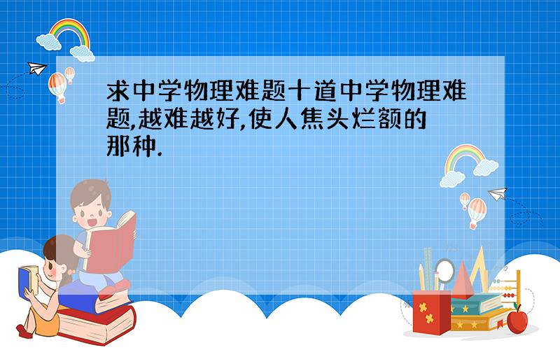 求中学物理难题十道中学物理难题,越难越好,使人焦头烂额的那种.