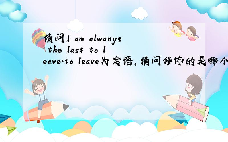 请问I am alwanys the last to leave.to leave为定语,请问修饰的是哪个部分?