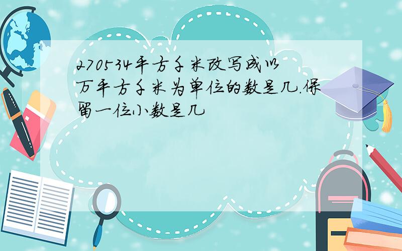 270534平方千米改写成以万平方千米为单位的数是几.保留一位小数是几