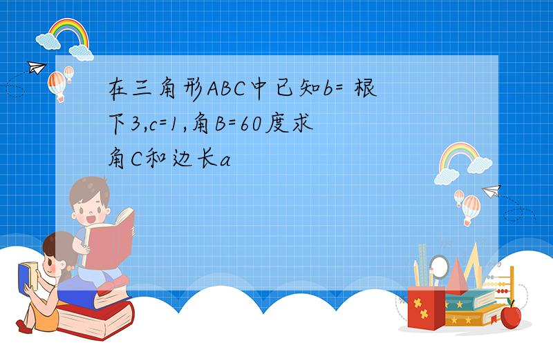 在三角形ABC中已知b= 根下3,c=1,角B=60度求角C和边长a