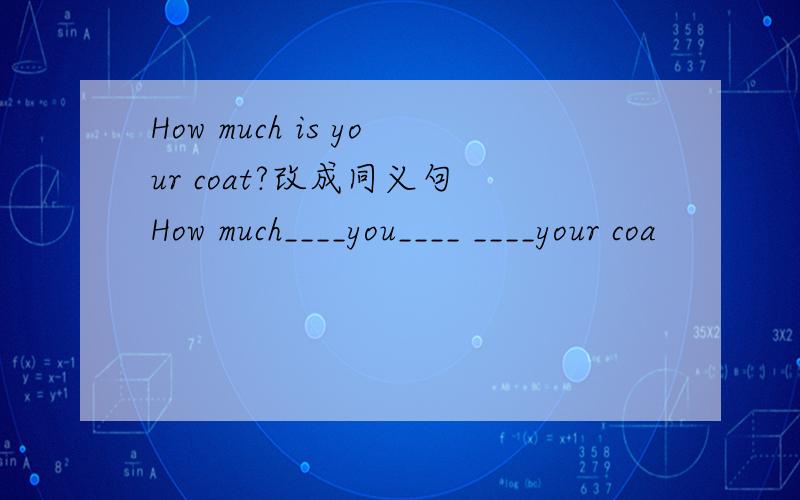 How much is your coat?改成同义句 How much____you____ ____your coa