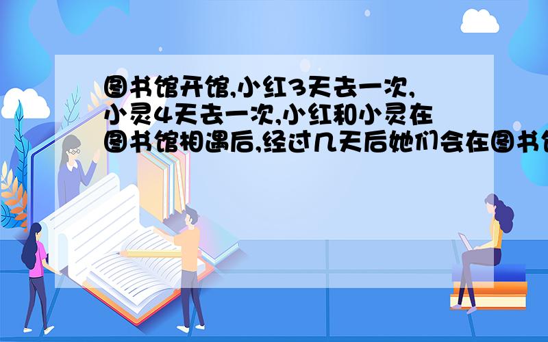 图书馆开馆,小红3天去一次,小灵4天去一次,小红和小灵在图书馆相遇后,经过几天后她们会在图书馆再次相遇?