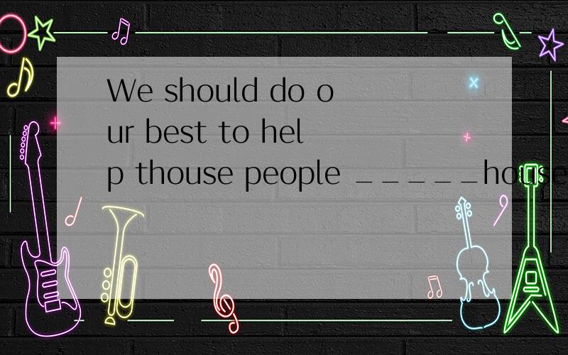 We should do our best to help thouse people _____house were