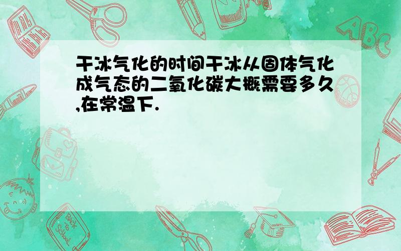 干冰气化的时间干冰从固体气化成气态的二氧化碳大概需要多久,在常温下.