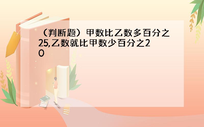 （判断题）甲数比乙数多百分之25,乙数就比甲数少百分之20