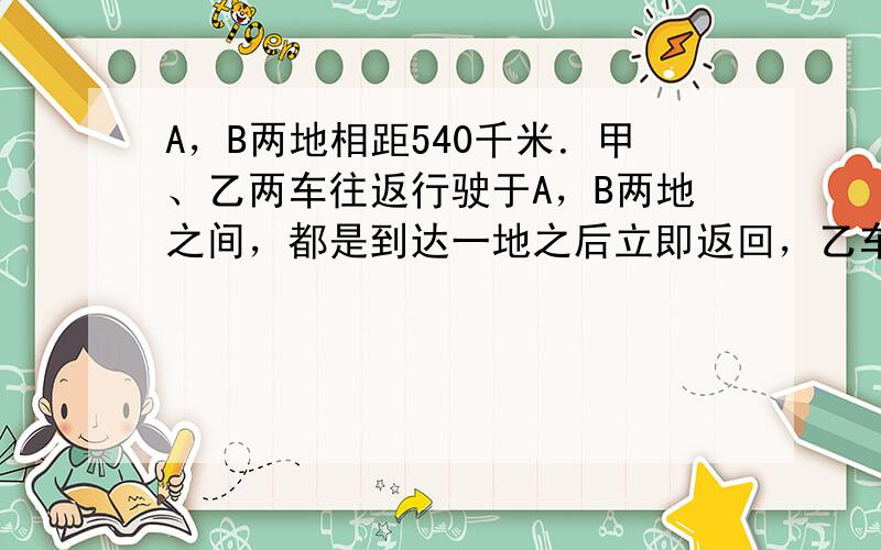 A，B两地相距540千米．甲、乙两车往返行驶于A，B两地之间，都是到达一地之后立即返回，乙车比甲车快．设两辆车同时从A地