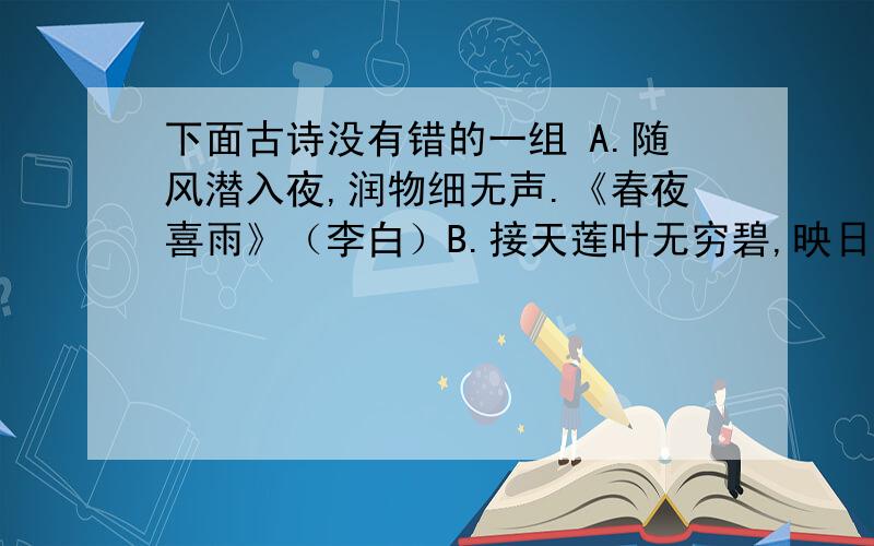 下面古诗没有错的一组 A.随风潜入夜,润物细无声.《春夜喜雨》（李白）B.接天莲叶无穷碧,映日荷花别样红.《晓出净慈寺送