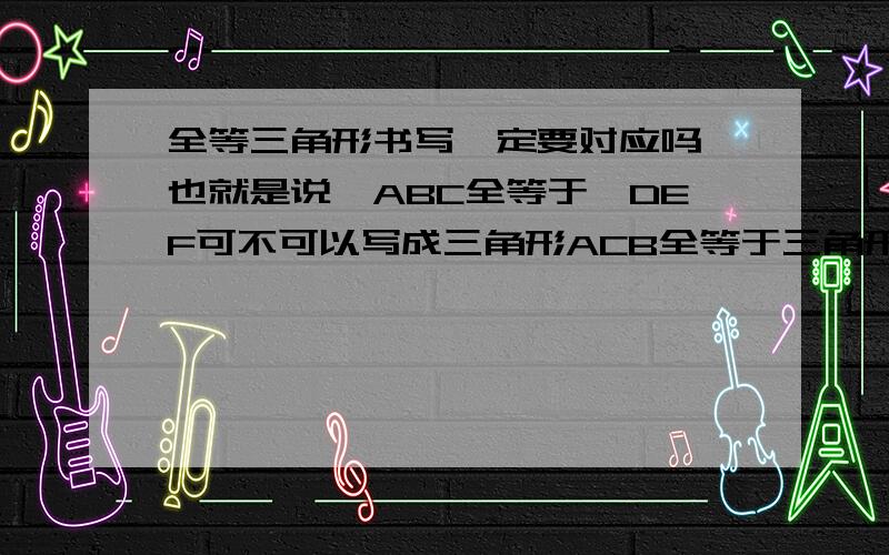 全等三角形书写一定要对应吗,也就是说△ABC全等于△DEF可不可以写成三角形ACB全等于三角形DEF?