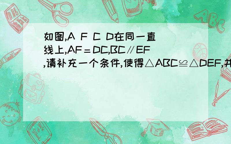 如图,A F C D在同一直线上,AF＝DC,BC∥EF,请补充一个条件,使得△ABC≌△DEF,并证明