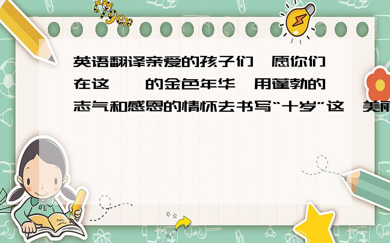 英语翻译亲爱的孩子们,愿你们在这璀璨的金色年华,用蓬勃的志气和感恩的情怀去书写“十岁”这一美丽的篇章.