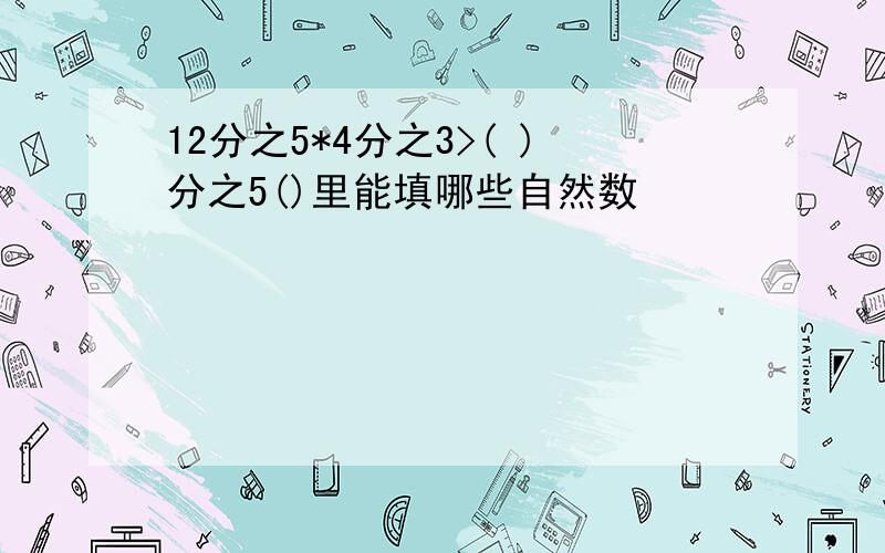 12分之5*4分之3>( )分之5()里能填哪些自然数