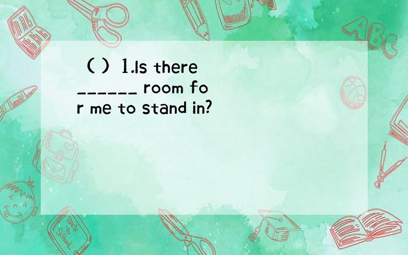 （ ）1.Is there ______ room for me to stand in?