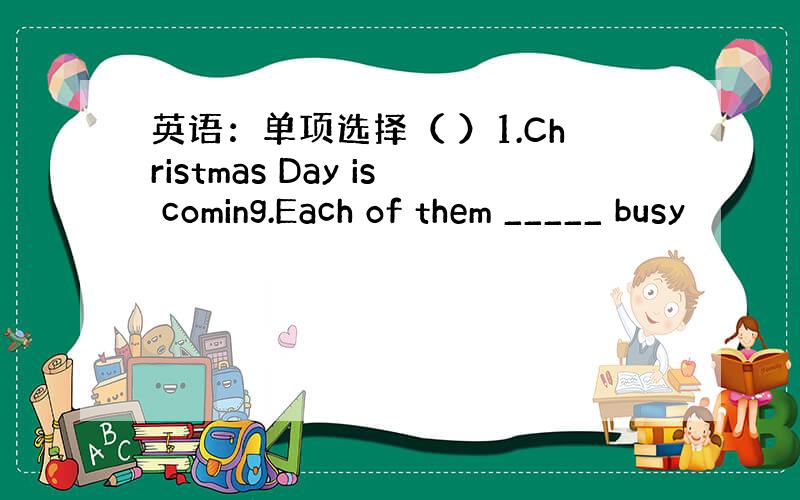 英语：单项选择（ ）1.Christmas Day is coming.Each of them _____ busy