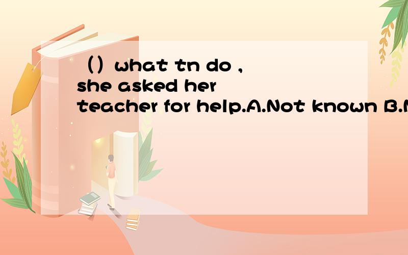 （）what tn do ,she asked her teacher for help.A.Not known B.N