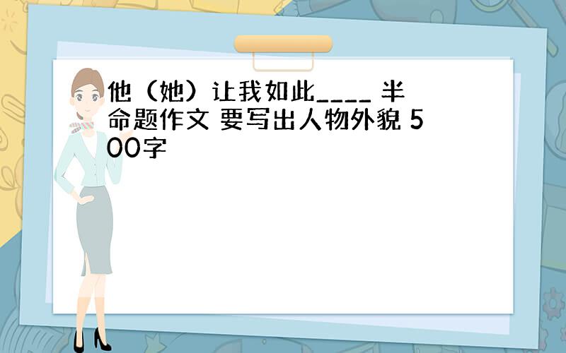 他（她）让我如此____ 半命题作文 要写出人物外貌 500字