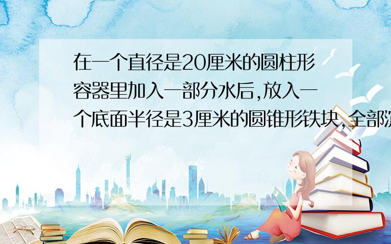 在一个直径是20厘米的圆柱形容器里加入一部分水后,放入一个底面半径是3厘米的圆锥形铁块,全部沉浸在水中