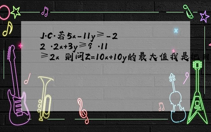 J.C.若5x-11y≥-22 .2x+3y≥9 .11≥2x 则问Z=10x+10y的最大值我是把目标函数改成y用x,