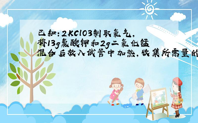 已知：2KClO3制取氧气,将13g氯酸钾和2g二氧化锰混合后放入试管中加热,收集所需量的氧气后,停止加热让试