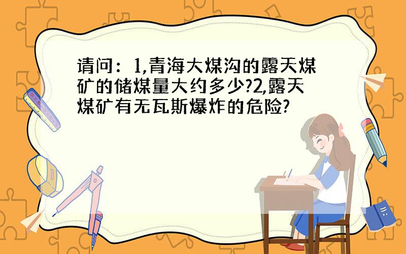 请问：1,青海大煤沟的露天煤矿的储煤量大约多少?2,露天煤矿有无瓦斯爆炸的危险?