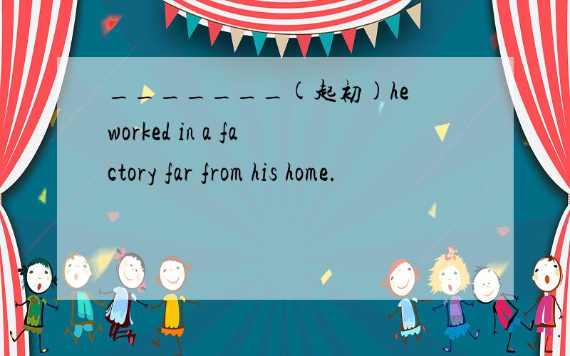 _______(起初)he worked in a factory far from his home.