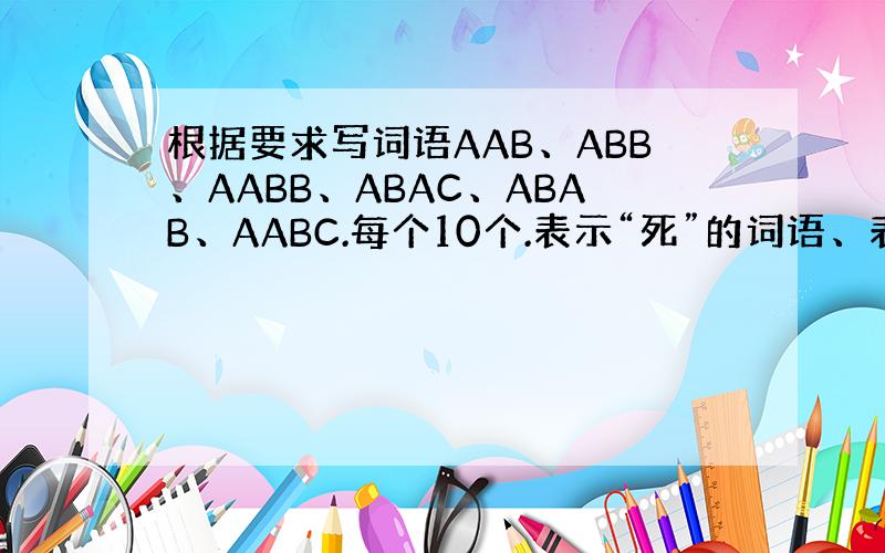 根据要求写词语AAB、ABB、AABB、ABAC、ABAB、AABC.每个10个.表示“死”的词语、表示“看”的词语、表