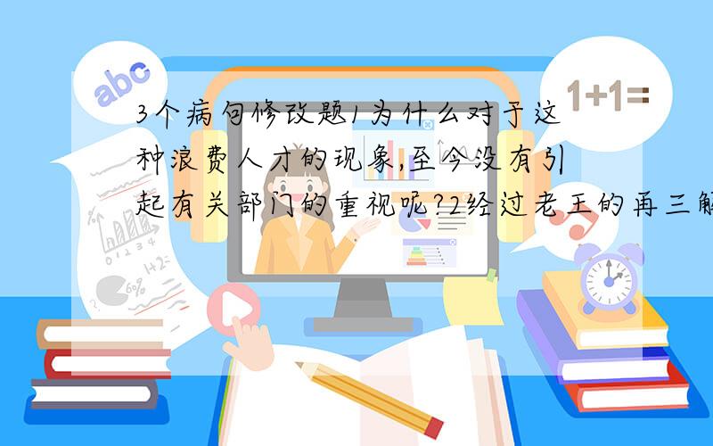 3个病句修改题1为什么对于这种浪费人才的现象,至今没有引起有关部门的重视呢?2经过老王的再三解释,才使他怒气逐渐平息,最