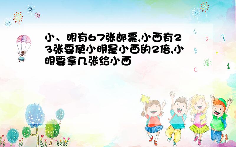 小、明有67张邮票,小西有23张要使小明是小西的2倍,小明要拿几张给小西