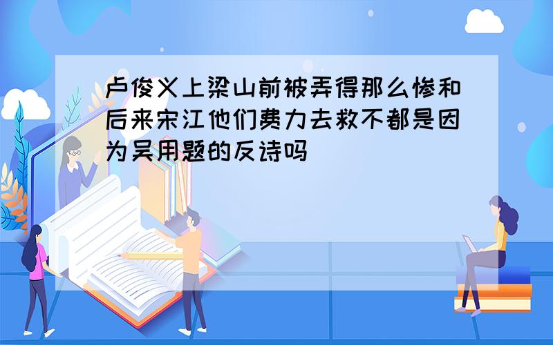 卢俊义上梁山前被弄得那么惨和后来宋江他们费力去救不都是因为吴用题的反诗吗