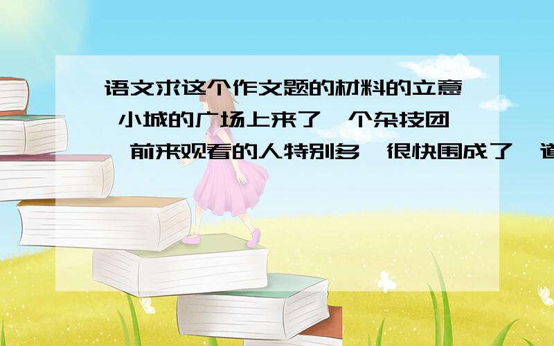 语文求这个作文题的材料的立意 小城的广场上来了一个杂技团,前来观看的人特别多,很快围成了一道密不透风的环形人墙.一个小男