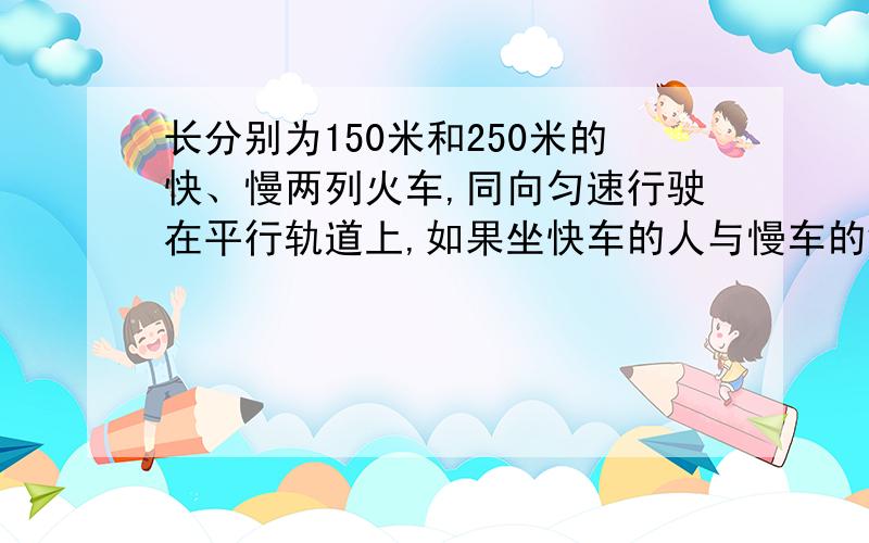 长分别为150米和250米的快、慢两列火车,同向匀速行驶在平行轨道上,如果坐快车的人与慢车的错车时间（即