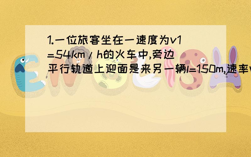 1.一位旅客坐在一速度为v1=54km/h的火车中,旁边平行轨道上迎面是来另一辆l=150m,速率v2=36km/h的货