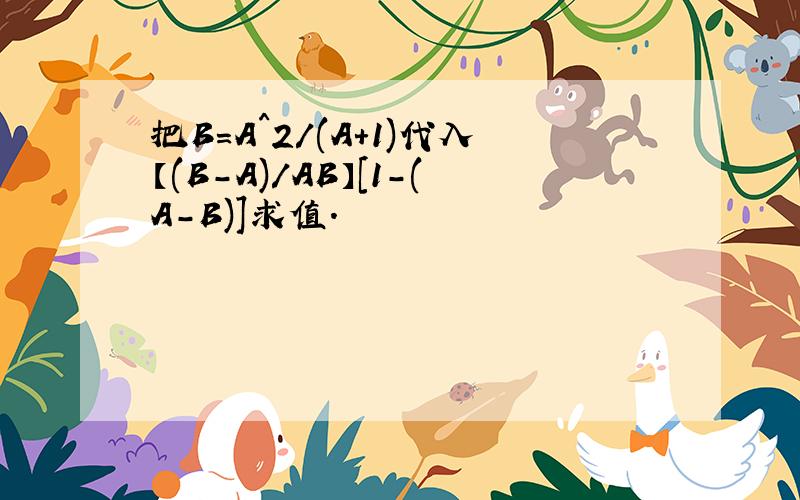 把B=A^2/(A+1)代入【(B-A)/AB】[1-(A-B)]求值.