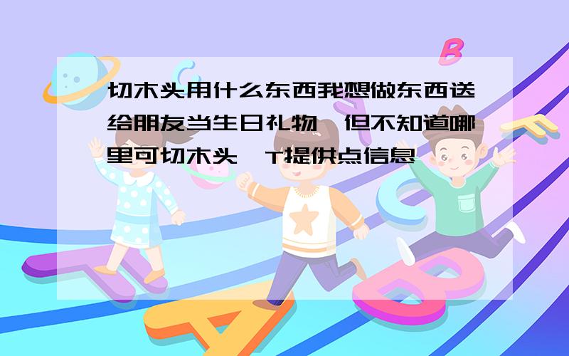 切木头用什么东西我想做东西送给朋友当生日礼物,但不知道哪里可切木头,T提供点信息,