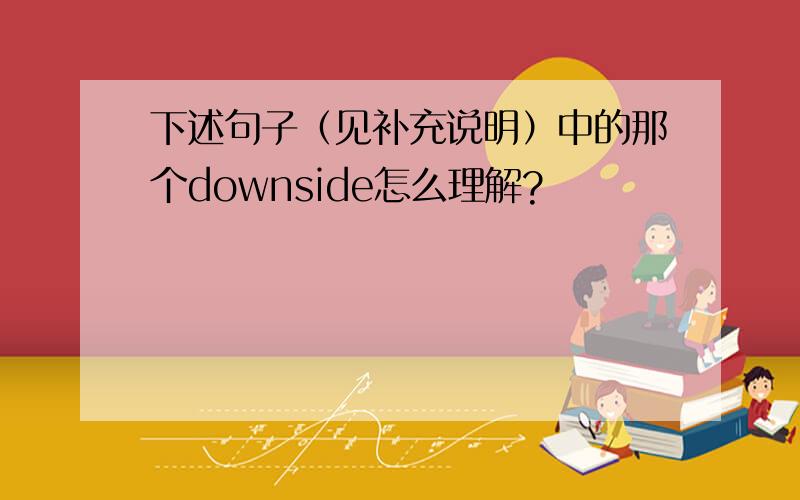 下述句子（见补充说明）中的那个downside怎么理解?